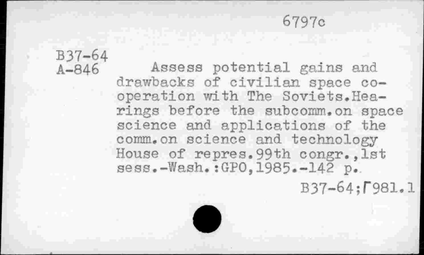 ﻿6797c
B37-64
A-846 Assess potential gains and drawbacks of civilian space cooperation with The Soviets.Hearings before the subcomm,on space science and applications of the comm.on science and technology House of repres.99th congr.,lst sess.-Wash.:GPO,1985.-142 p.
B37-64?r981.1